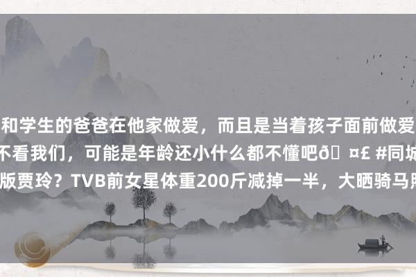 和学生的爸爸在他家做爱，而且是当着孩子面前做爱，太刺激了，孩子完全不看我们，可能是年龄还小什么都不懂吧🤣 #同城 #文爱 #自慰 香港版贾玲？TVB前女星体重200斤减掉一半，大晒骑马照变古代好意思东谈主？|tvb|胡定欣|王祖蓝|食为奴|电影导演|性感好意思女