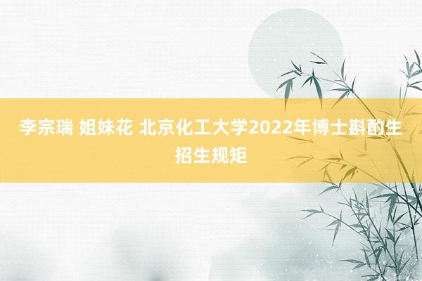 李宗瑞 姐妹花 北京化工大学2022年博士斟酌生招生规矩