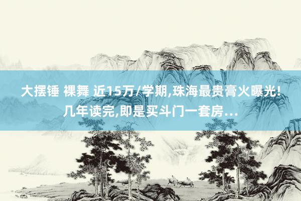 大摆锤 裸舞 近15万/学期，珠海最贵膏火曝光!几年读完，即是买斗门一套房…