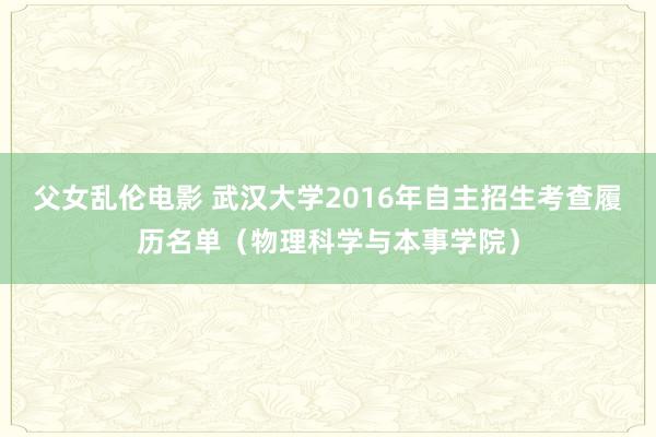 父女乱伦电影 武汉大学2016年自主招生考查履历名单（物理科学与本事学院）