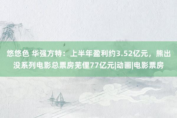 悠悠色 华强方特：上半年盈利约3.52亿元，熊出没系列电影总票房芜俚77亿元|动画|电影票房