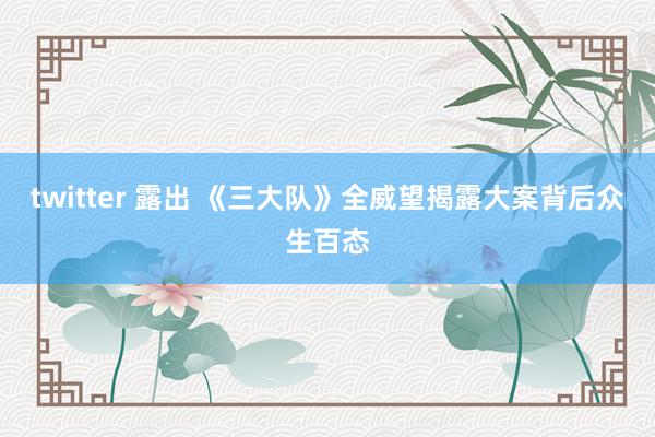 twitter 露出 《三大队》全威望揭露大案背后众生百态