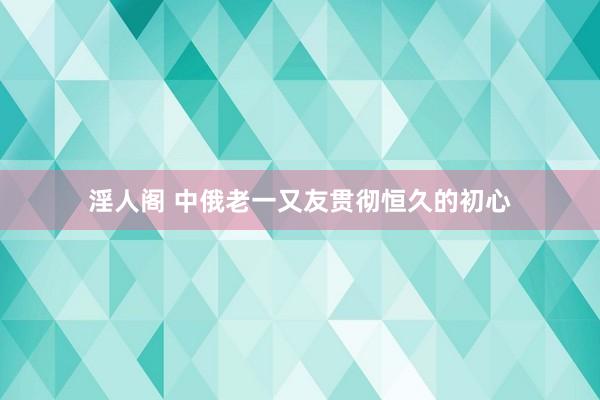 淫人阁 中俄老一又友贯彻恒久的初心