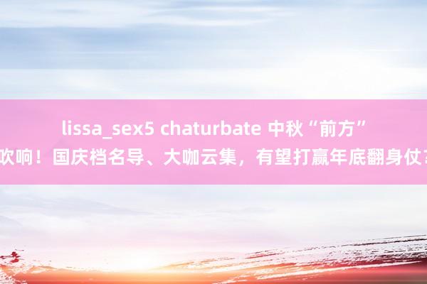 lissa_sex5 chaturbate 中秋“前方”吹响！国庆档名导、大咖云集，有望打赢年底翻身仗？