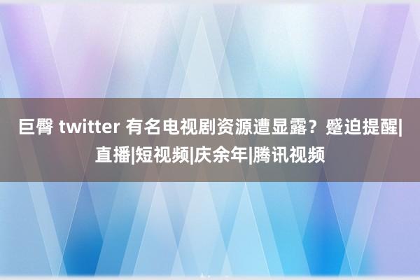 巨臀 twitter 有名电视剧资源遭显露？蹙迫提醒|直播|短视频|庆余年|腾讯视频