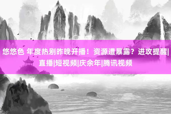 悠悠色 年度热剧昨晚开播！资源遭暴露？进攻提醒|直播|短视频|庆余年|腾讯视频