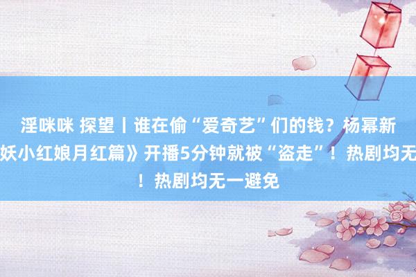 淫咪咪 探望丨谁在偷“爱奇艺”们的钱？杨幂新剧《狐妖小红娘月红篇》开播5分钟就被“盗走”！热剧均无一避免