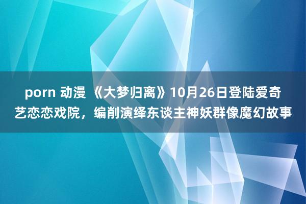 porn 动漫 《大梦归离》10月26日登陆爱奇艺恋恋戏院，编削演绎东谈主神妖群像魔幻故事